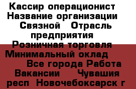 Кассир-операционист › Название организации ­ Связной › Отрасль предприятия ­ Розничная торговля › Минимальный оклад ­ 25 000 - Все города Работа » Вакансии   . Чувашия респ.,Новочебоксарск г.